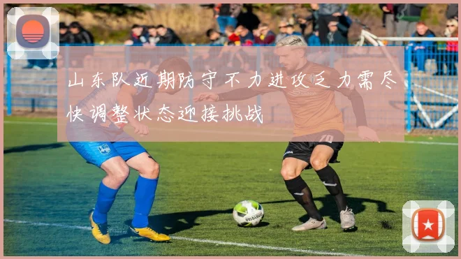 山东队近期防守不力进攻乏力需尽快调整状态迎接挑战