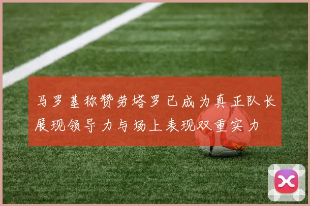 马罗基称赞劳塔罗已成为真正队长展现领导力与场上表现双重实力