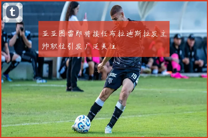 亚亚图雷即将接任布拉迪斯拉发主帅职位引发广泛关注