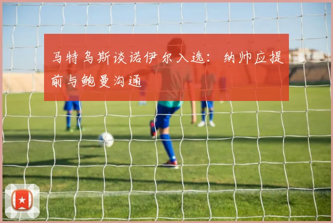 马特乌斯谈诺伊尔入选：纳帅应提前与鲍曼沟通