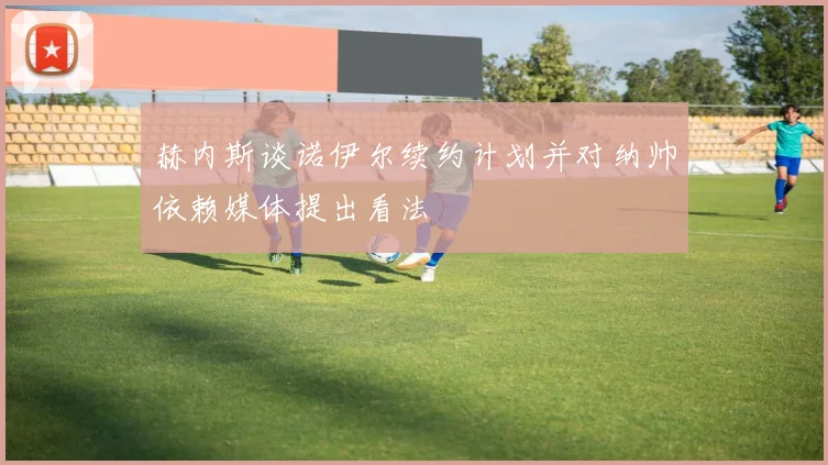 赫内斯谈诺伊尔续约计划并对纳帅依赖媒体提出看法