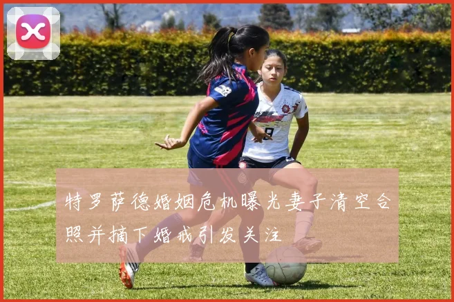 特罗萨德婚姻危机曝光妻子清空合照并摘下婚戒引发关注