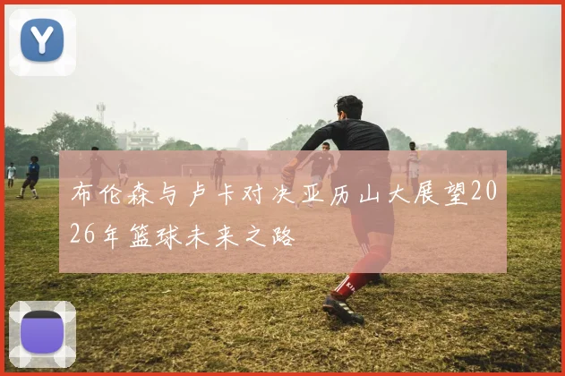 布伦森与卢卡对决亚历山大展望2026年篮球未来之路