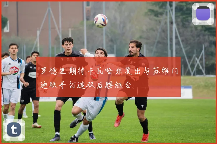 罗德里期待卡瓦哈尔复出与苏维门迪联手打造双后腰组合