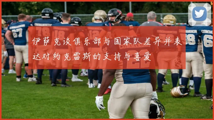 伊萨克谈俱乐部与国家队差异并表达对约克雷斯的支持与喜爱