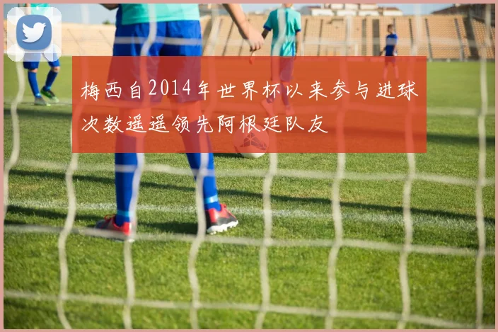 梅西自2014年世界杯以来参与进球次数遥遥领先阿根廷队友
