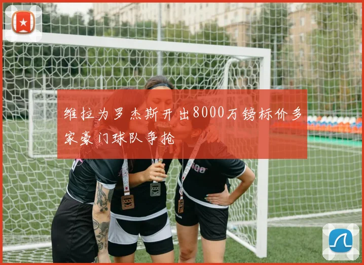 维拉为罗杰斯开出8000万镑标价多家豪门球队争抢