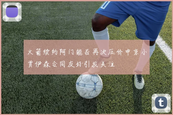 火箭续约阿门能否再次压价申京小贾伊森合同友好引发关注