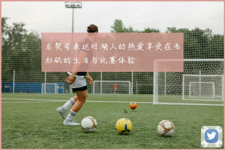 东契奇表达对湖人的热爱享受在洛杉矶的生活与比赛体验