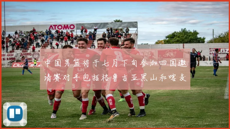 中国男篮将于七月下旬参加四国邀请赛对手包括格鲁吉亚黑山和喀麦隆