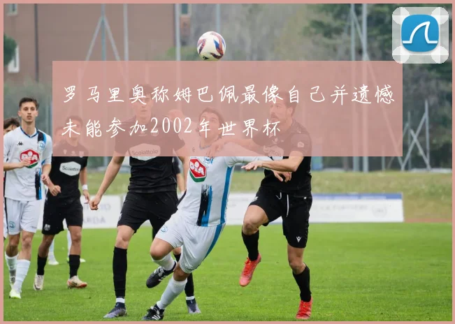 罗马里奥称姆巴佩最像自己并遗憾未能参加2002年世界杯